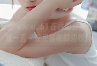 记得www..51在线的那些瓜吗？好像一直卡在足够吃的边缘！