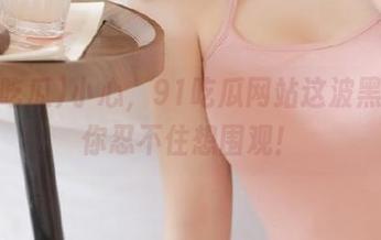 小心，91吃瓜网站这波黑料让你忍不住想围观！
