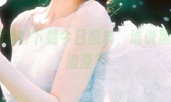 下载今日黑料，谁说黑料不如浪漫？