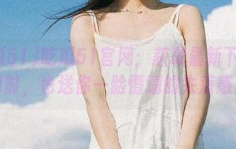 吃瓜51官网：获取最新下载的同时，也送你一脸懵逼的失落感！
