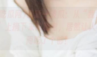 最新一波瓜：从“我要吃瓜网91”上摘下来的秘密，居然让人一夜之间吃了个够！