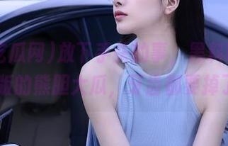 放下手头的事，黑料吃瓜网ios版的熊胆大瓜，牙齿都要掉了！